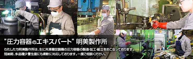 圧力容器のエキスパート 明美製作所　わたしたち明美製作所は、主に冷凍機空調機の圧力容器の製造・加工・組立をおこなっております。短納期、多品種少量生産にも柔軟に対応しております。一度ご相談ください。